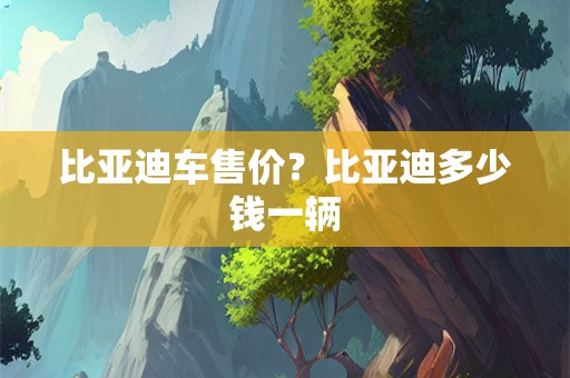 比亚迪车售价？比亚迪多少钱一辆