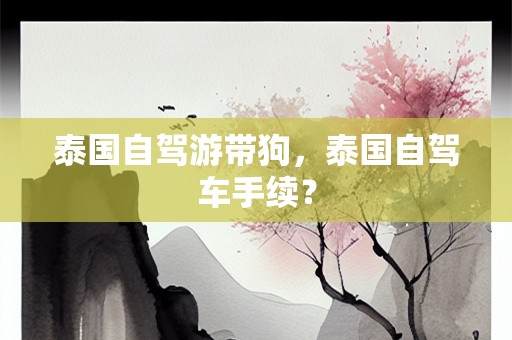 泰国自驾游带狗，泰国自驾车手续？
