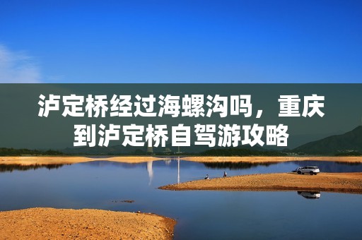 泸定桥经过海螺沟吗，重庆到泸定桥自驾游攻略