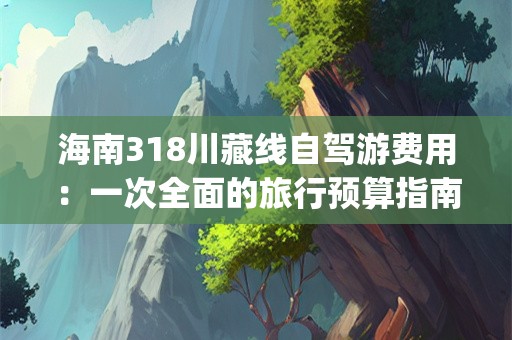 海南318川藏线自驾游费用：一次全面的旅行预算指南(海南318川藏线自驾游费用)