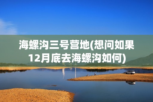 海螺沟三号营地(想问如果12月底去海螺沟如何)