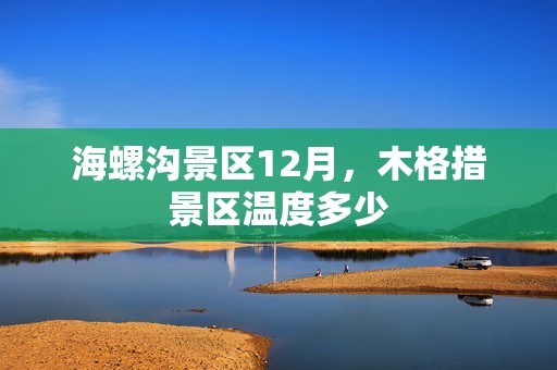 海螺沟景区12月，木格措景区温度多少