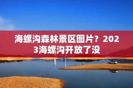 海螺沟森林景区图片？2023海螺沟开放了没