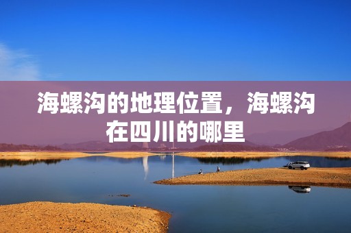 海螺沟的地理位置，海螺沟在四川的哪里