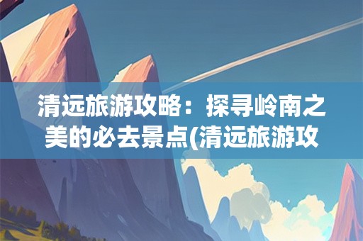 清远旅游攻略：探寻岭南之美的必去景点(清远旅游攻略景点必去)