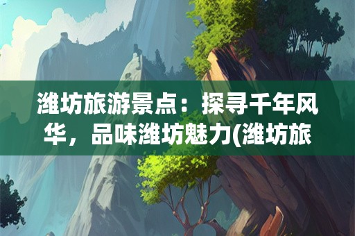 潍坊旅游景点：探寻千年风华，品味潍坊魅力(潍坊旅游景点)