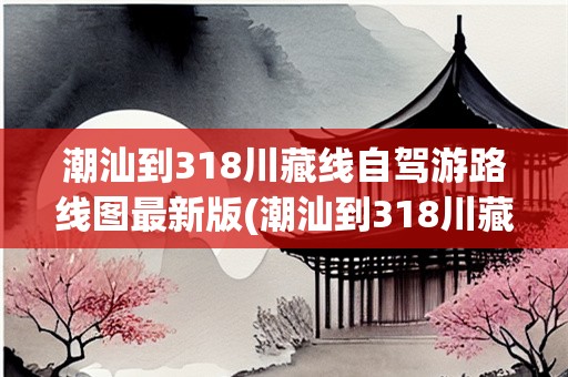 潮汕到318川藏线自驾游路线图最新版(潮汕到318川藏线自驾游路线图最新版)