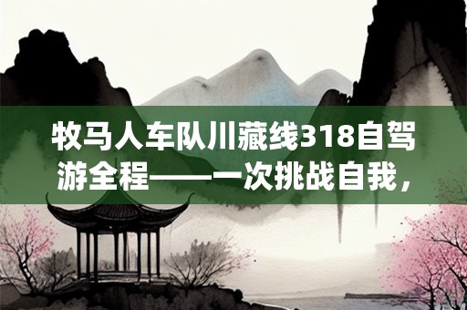 牧马人车队川藏线318自驾游全程——一次挑战自我，探索未知的旅程(牧马人车队川藏线318自驾游全程)