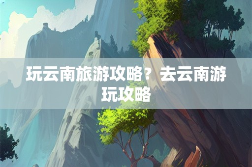 玩云南旅游攻略？去云南游玩攻略