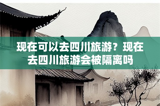 现在可以去四川旅游？现在去四川旅游会被隔离吗