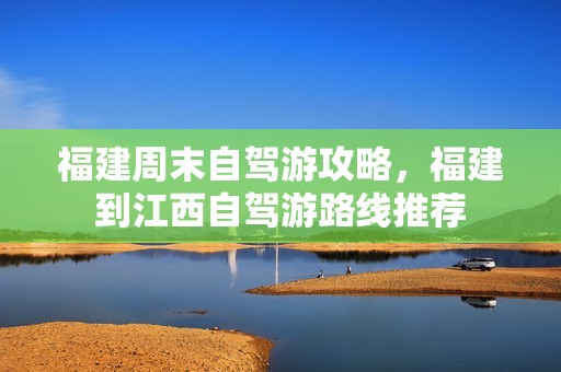 福建周末自驾游攻略，福建到江西自驾游路线推荐