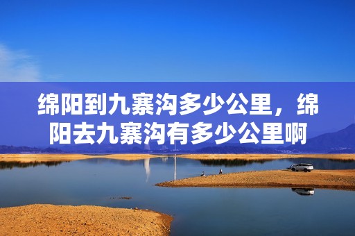 绵阳到九寨沟多少公里，绵阳去九寨沟有多少公里啊