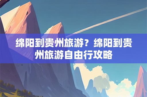 绵阳到贵州旅游？绵阳到贵州旅游自由行攻略