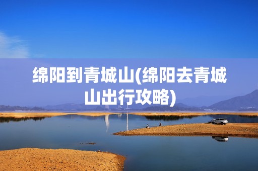 绵阳到青城山(绵阳去青城山出行攻略)