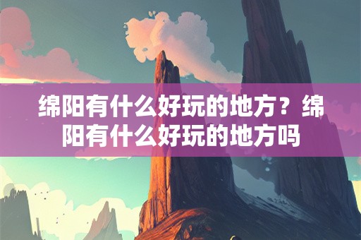 绵阳有什么好玩的地方？绵阳有什么好玩的地方吗