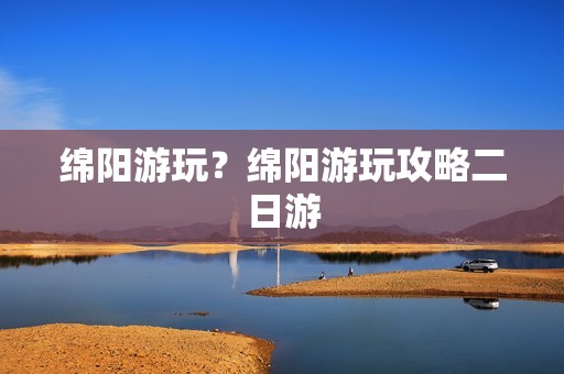 绵阳游玩？绵阳游玩攻略二日游