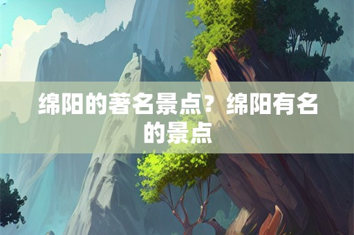 绵阳的著名景点？绵阳有名的景点