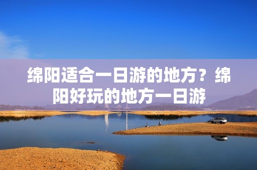 绵阳适合一日游的地方？绵阳好玩的地方一日游