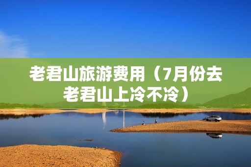老君山旅游费用（7月份去老君山上冷不冷）