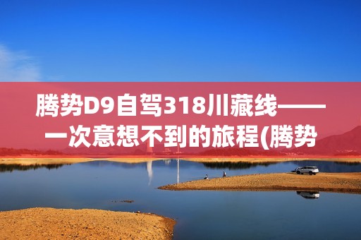 腾势d9自驾318川藏线——一次意想不到的旅程(腾势d9自驾318川藏线)