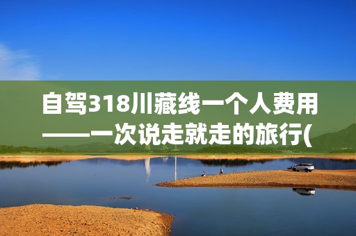 自驾318川藏线一个人费用——一次说走就走的旅行(自驾318川藏线一个人费用)