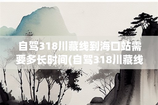 自驾318川藏线到海口站需要多长时间(自驾318川藏线要多久时间能到达海口站)