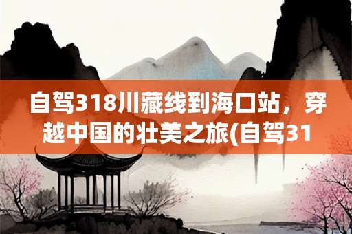 自驾318川藏线到海口站，穿越中国的壮美之旅(自驾318川藏线要多久时间到达海口站)