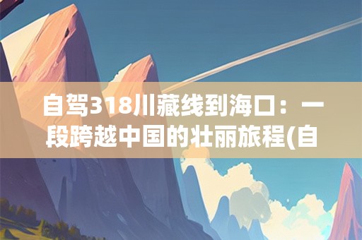 自驾318川藏线到海口：一段跨越中国的壮丽旅程(自驾318川藏线要多久时间能到海口)