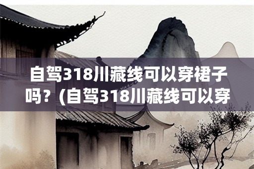 自驾318川藏线可以穿裙子吗？(自驾318川藏线可以穿裙子吗)