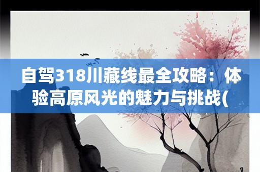 自驾318川藏线最全攻略：体验高原风光的魅力与挑战(自驾318川藏线最全攻略图片高清)