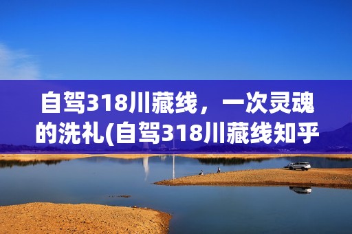 自驾318川藏线，一次灵魂的洗礼(自驾318川藏线知乎视频)