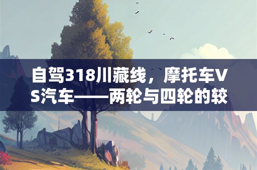 自驾318川藏线，摩托车vs汽车——两轮与四轮的较量