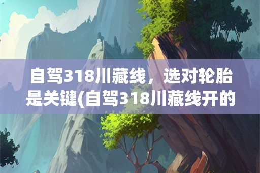 自驾318川藏线，选对轮胎是关键(自驾318川藏线开的车用什么胎)