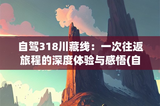 自驾318川藏线：一次往返旅程的深度体验与感悟(自驾318川藏线返程要多久)