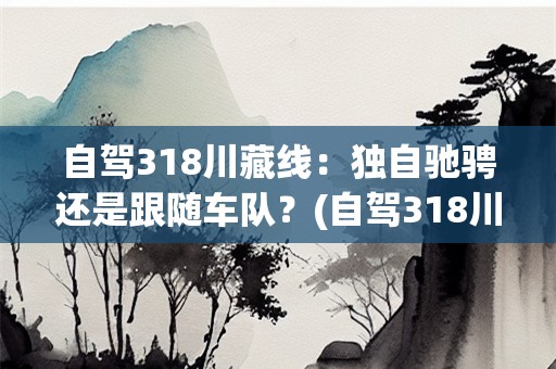 自驾318川藏线：独自驰骋还是跟随车队？(自驾318川藏线要跟着车队走吗现在)