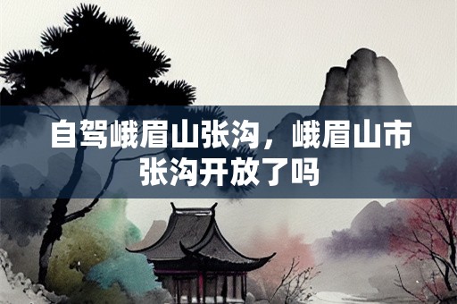 自驾峨眉山张沟，峨眉山市张沟开放了吗