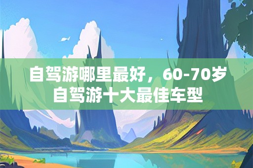 自驾游哪里最好，60-70岁自驾游十大最佳车型
