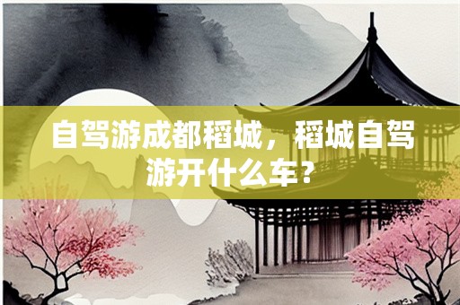 自驾游成都稻城，稻城自驾游开什么车？