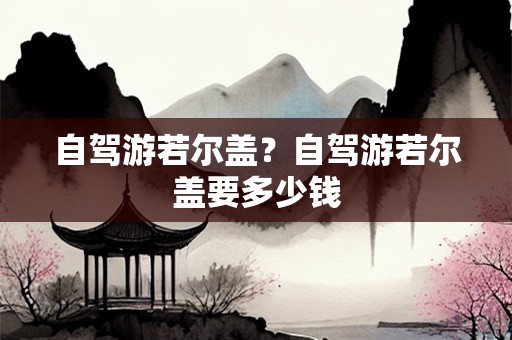 自驾游若尔盖？自驾游若尔盖要多少钱