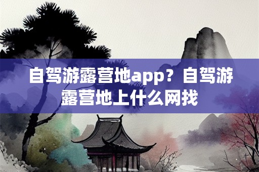 自驾游露营地app？自驾游露营地上什么网找