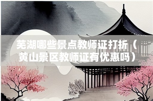 芜湖哪些景点教师证打折（黄山景区教师证有优惠吗）