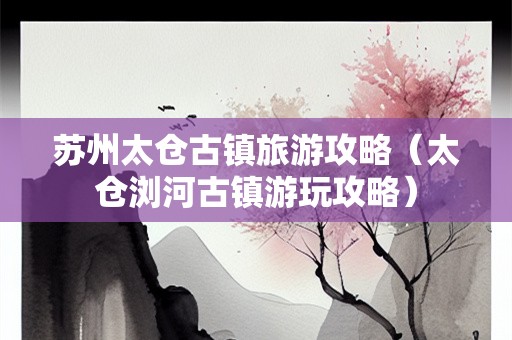 苏州太仓古镇旅游攻略（太仓浏河古镇游玩攻略）