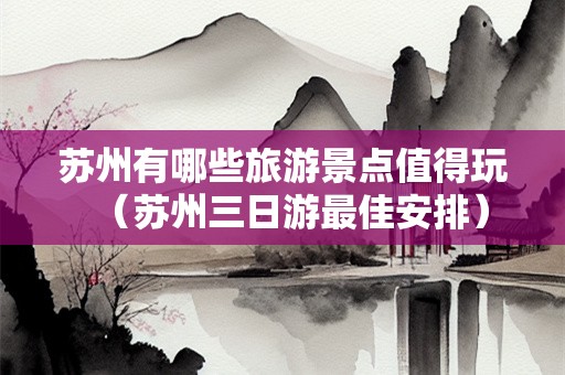 苏州有哪些旅游景点值得玩（苏州三日游最佳安排）