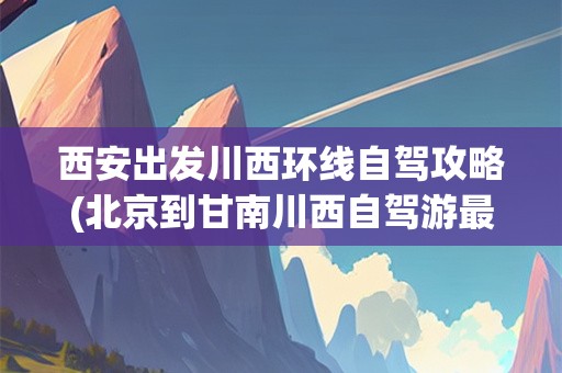 西安出发川西环线自驾攻略(北京到甘南川西自驾游最佳路线)