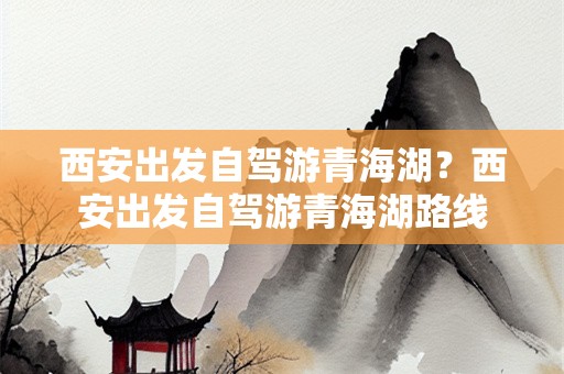 西安出发自驾游青海湖？西安出发自驾游青海湖路线