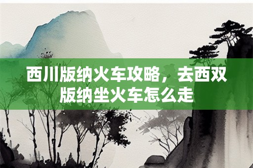 西川版纳火车攻略，去西双版纳坐火车怎么走