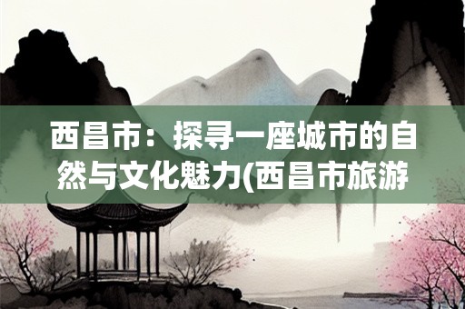 西昌市：探寻一座城市的自然与文化魅力(西昌市旅游景点)