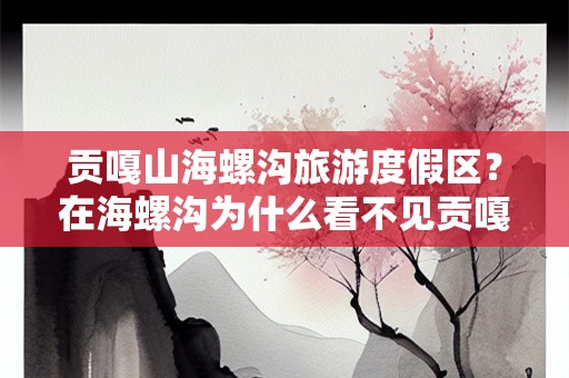 贡嘎山海螺沟旅游度假区？在海螺沟为什么看不见贡嘎山