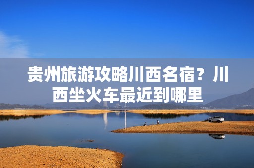 贵州旅游攻略川西名宿？川西坐火车最近到哪里