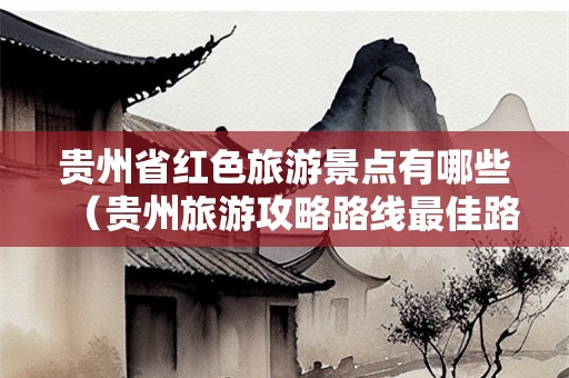 贵州省红色旅游景点有哪些（贵州旅游攻略路线最佳路线）